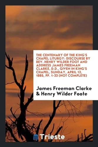 The Centenary of the King's Chapel Liturgy Discourse by Rev. Henry Wilder Foot and Address James Freeman Clarke, D.D., Given in King's Chapel, Sunday, April 12, 1885, Pp. 1-33 (Not Complete)
