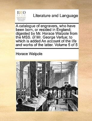 A catalogue of engravers, who have been born, or resided in England; digested by Mr. Horace Walpole from the MSS. of Mr. George Vertue; to which is ... life and works of the latter. Volume 5 of 5