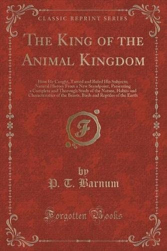 The King of the Animal Kingdom How He Caught, Tamed and Ruled His Subjects; Natural History from a New Standpoint, Presenting a Complete and Thorough Study of the Nature, Habits and Characteristics of the Beasts, Birds and Reptiles of the Earth